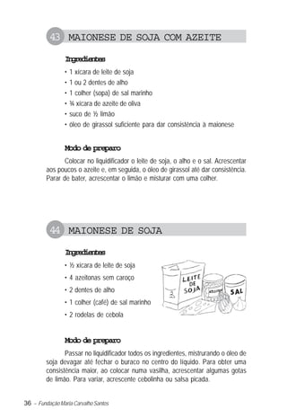 36 – Fundação Maria Carvalho Santos
43 MAIONESE DE SOJA COM AZEITE
Ingredientes
• 1 xícara de leite de soja
• 1 ou 2 dentes de alho
• 1 colher (sopa) de sal marinho
• ¾ xícara de azeite de oliva
• suco de ½ limão
• óleo de girassol suficiente para dar consistência à maionese
Modo de preparo
Colocar no liquidificador o leite de soja, o alho e o sal. Acrescentar
aos poucos o azeite e, em seguida, o óleo de girassol até dar consistência.
Parar de bater, acrescentar o limão e misturar com uma colher.
44 MAIONESE DE SOJA
Ingredientes
• ½ xícara de leite de soja
• 4 azeitonas sem caroço
• 2 dentes de alho
• 1 colher (café) de sal marinho
• 2 rodelas de cebola
Modo de preparo
Passar no liquidificador todos os ingredientes, mistrurando o óleo de
soja devagar até fechar o buraco no centro do líquido. Para obter uma
consistência maior, ao colocar numa vasilha, acrescentar algumas gotas
de limão. Para variar, acrescente cebolinha ou salsa picada.
 
