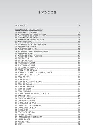 INTRODUÇÃO ...................................................................................................................... 07
CULINÁRIA PARA UMA BOA SAÚDE
01. ABOBRINHAS AO FORNO ..........................................................................................09
02. ALMÔNDEGAS DE ARROZ INTEGRAL.......................................................................10
03. ALMÔNDEGAS DE AVEIA ............................................................................................ 11
04. APERITIVO DE QUEIJO DE SOJA .............................................................................. 11
05. ARROZ INTEGRAL .........................................................................................................12
06. ASSADO DE CENOURA COM SOJA .........................................................................12
07. ASSADO DE ESPINAFRE ............................................................................................13
08. ASSADO DE LENTILHAS .............................................................................................13
09. ASSADO DE SOJA COM MILHO VERDE ..................................................................14
10. ASSADO DE TOFU ........................................................................................................15
11. ASSADO DE TRIGO PARA KIBE..................................................................................16
12. BIFE DE SOJA ...............................................................................................................16
13. BIFE DE CENOURA ......................................................................................................17
14. BISCOITOS DE AVEIA ..................................................................................................18
15. BISCOITOS DE FUBÁ ..................................................................................................18
16. BISCOITOS DE POLVILHO ..........................................................................................19
17. BOLINHOS DE CEVADA ..............................................................................................19
18. BOLINHOS DE ARROZ INTEGRAL ASSADOS...........................................................20
19. BOLINHOS DE BATATA DOCE .....................................................................................21
20. BOLO DE TOFU .............................................................................................................22
21. BOLO AMARELO............................................................................................................23
22. BOLO DE AVEIA COM BANANA .................................................................................24
23. BOLO DE CACAU .........................................................................................................24
24. BOLO DE CENOURA ....................................................................................................25
25. BOLO DE NOZES ..........................................................................................................25
26. BOLO SALGADO............................................................................................................26
27. BOMBOCADO COM RESÍDUO DE SOJA .................................................................27
28. CARNE DE SOJA ..........................................................................................................27
29. CREME DE AZEITONAS ...............................................................................................28
30. CREME DE BARDANA .................................................................................................28
31. CROQUETES DE AVEIA ...............................................................................................29
32. CROQUETES DE ESPINAFRE ....................................................................................29
33. CROQUETES DE SOJA ...............................................................................................30
34. CROQUETES .................................................................................................................31
35. DOCE DE CENOURA ...................................................................................................31
36. FAROFA DE SOJA..........................................................................................................32
37. HAMBURGUER DE LENTILHAS .................................................................................33
38. HAMBURGUER .............................................................................................................33
39. KIBE NATURAL ..............................................................................................................34
40. KIBE ................................................................................................................................34
Í N D I C E
 