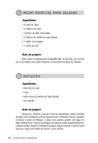 40 – Fundação Maria Carvalho Santos
51 MOLHO ESPECIAL PARA SALADAS
Ingredientes
• ½ copo de água
• 2 colheres de óleo
• 3 dentes de alho amassados
• 2 colheres de molho de soja (shoyo)
• 1 colher de orégano
• 1 colher de mel
Modo de preparo
Bater todos os ingredientes no liquidificador, se precisar, acrescentar
sal. Esse molho serve para temperar os mais diversos tipos de saladas.
52 NHOQUES
Ingredientes
• meio kilo de cará
• 1 ovo
• meia xícara de farinha de trigo integral
• sal marinho
Modo de preparo
Descascar, cozinhar e passar o cará no espremedor. Juntar a farinha
de trigo, o ovo e temperar com sal.Amassar bem, enfarinhar a mesa, espalhar
a massa e cortar os nhoques. Colocar uma panela grande com água no
fogo e deixar ferver. Colocar os nhoques na água fervendo; quando flutuarem,
estarão cozidos. Retirar os nhoques da água, deixar escorrer e arrumr numa
travessa, regar com molho de missô e servir quente.
 