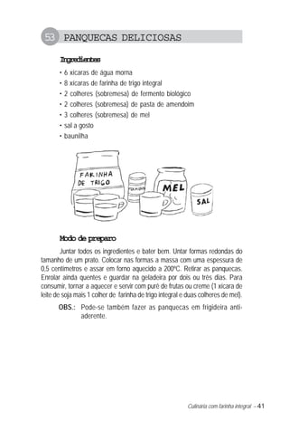 Culinária com farinha integral – 41
53 PANQUECAS DELICIOSAS
Ingredientes
• 6 xícaras de água morna
• 8 xícaras de farinha de trigo integral
• 2 colheres (sobremesa) de fermento biológico
• 2 colheres (sobremesa) de pasta de amendoim
• 3 colheres (sobremesa) de mel
• sal a gosto
• baunilha
Modo de preparo
Juntar todos os ingredientes e bater bem. Untar formas redondas do
tamanho de um prato. Colocar nas formas a massa com uma espessura de
0,5 centímetros e assar em forno aquecido a 200ºC. Retirar as panquecas.
Enrolar ainda quentes e guardar na geladeira por dois ou três dias. Para
consumir, tornar a aquecer e servir com purê de frutas ou creme (1 xícara de
leite de soja mais 1 colher de farinha de trigo integral e duas colheres de mel).
OBS.: Pode-se também fazer as panquecas em frigideira anti-
aderente.
 