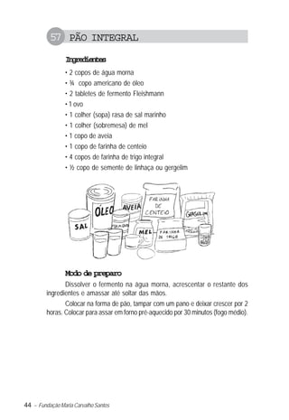 44 – Fundação Maria Carvalho Santos
57 PÃO INTEGRAL
Ingredientes
• 2 copos de água morna
• ¾ copo americano de óleo
• 2 tabletes de fermento Fleishmann
• 1 ovo
• 1 colher (sopa) rasa de sal marinho
• 1 colher (sobremesa) de mel
• 1 copo de aveia
• 1 copo de farinha de centeio
• 4 copos de farinha de trigo integral
• ½ copo de semente de linhaça ou gergelim
Modo de preparo
Dissolver o fermento na água morna, acrescentar o restante dos
ingredientes e amassar até soltar das mãos.
Colocar na forma de pão, tampar com um pano e deixar crescer por 2
horas. Colocar para assar em forno pré-aquecido por 30 minutos (fogo médio).
 