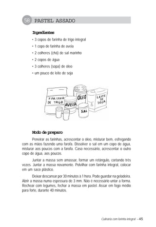 Culinária com farinha integral – 45
58 PASTEL ASSADO
Ingredientes
• 3 copos de farinha de trigo integral
• 1 copo de farinha de aveia
• 2 colheres (chá) de sal marinho
• 2 copos de água
• 3 colheres (sopa) de óleo
• um pouco de leite de soja
Modo de preparo
Peneirar as farinhas, acrescentar o óleo, misturar bem, esfregando
com as mãos fazendo uma farofa. Dissolver o sal em um copo de água,
misturar aos poucos com a farofa. Caso necessário, acrescentar o outro
copo de água, aos poucos.
Juntar a massa sem amassar, formar um retângulo, cortando três
vezes. Juntar a massa novamente. Polvilhar com farinha integral, colocar
em um saco plástico.
Deixar descansar por 30 minutos à 1 hora. Pode guardar na geladeira.
Abrir a massa numa espessura de 3 mm. Não é necessário untar a forma.
Rechear com legumes, fechar a massa em pastel. Assar em fogo médio
para forte, durante 40 minutos.
 