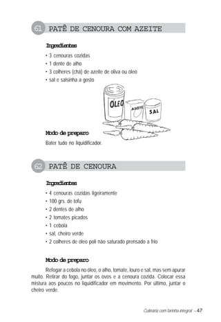 Culinária com farinha integral – 47
61 PATÊ DE CENOURA COM AZEITE
Ingredientes
• 3 cenouras cozidas
• 1 dente de alho
• 3 colheres (chá) de azeite de oliva ou óleo
• sal e salsinha a gosto
Modo de preparo
Bater tudo no liquidificador.
62 PATÊ DE CENOURA
Ingredientes
• 4 cenouras cozidas ligeiramente
• 100 grs. de tofu
• 2 dentes de alho
• 2 tomates picados
• 1 cebola
• sal, cheiro verde
• 2 colheres de óleo poli não saturado prensado a frio
Modo de preparo
Refogar a cebola no óleo, o alho, tomate, louro e sal, mas sem apurar
muito. Retirar do fogo, juntar os ovos e a cenoura cozida. Colocar essa
mistura aos poucos no liquidificador em movimento. Por último, juntar o
cheiro verde.
 