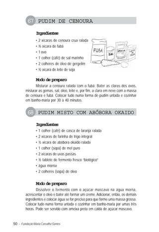 50 – Fundação Maria Carvalho Santos
67 PUDIM DE CENOURA
Ingredientes
• 2 xícaras de cenoura crua ralada
• ½ xícara de fubá
• 1 ovo
• 1 colher (café) de sal marinho
• 2 colheres de óleo de gergelim
• ½ xícara de leite de soja
Modo de preparo
Misturar a cenoura ralada com o fubá. Bater as claras dos ovos,
misturar as gemas, sal, óleo, leite e, por fim, a clara em neve com a massa
de cenoura e fubá. Colocar tudo numa forma de pudim untada e cozinhar
em banho-maria por 30 a 40 minutos.
68 PUDIM MISTO COM ABÓBORA OKAIDO
Ingredientes
• 1 colher (café) de casca de laranja ralada
• 2 xícaras de farinha de trigo integral
• ½ xícara de abóbora okaido ralada
• 1 colher (sopa) de mel puro
• 2 xícaras de uvas passas
• ½ tablete de fermento fresco “biológico”
• água morna
• 2 colheres (sopa) de óleo
Modo de preparo
Dissolver o fermento com o açúcar mascavo na água morna,
acrescentar o óleo e bater até formar um creme. Adicionar, então, os demais
ingredientes e colocar água se for preciso para que forme uma massa grossa.
Colocar tudo numa forma untada e cozinhar em banho-maria por umas três
horas. Pode ser servido com ameixa preta em calda de açúcar mascavo.
 