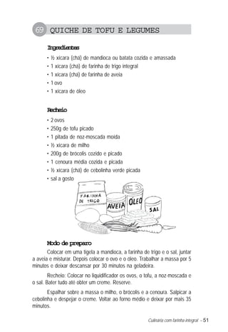 Culinária com farinha integral – 51
69 QUICHE DE TOFU E LEGUMES
Ingredientes
• ½ xícara (chá) de mandioca ou batata cozida e amassada
• 1 xícara (chá) de farinha de trigo integral
• 1 xícara (chá) de farinha de aveia
• 1 ovo
• 1 xícara de óleo
Recheio
• 2 ovos
• 250g de tofu picado
• 1 pitada de noz-moscada moída
• ½ xícara de milho
• 200g de brócolis cozido e picado
• 1 cenoura média cozida e picada
• ½ xícara (chá) de cebolinha verde picada
• sal a gosto
Modo de preparo
Colocar em uma tigela a mandioca, a farinha de trigo e o sal, juntar
a aveia e misturar. Depois colocar o ovo e o óleo. Trabalhar a massa por 5
minutos e deixar descansar por 30 minutos na geladeira.
Recheio: Colocar no liquidificador os ovos, o tofu, a noz-moscada e
o sal. Bater tudo até obter um creme. Reserve.
Espalhar sobre a massa o milho, o brócolis e a cenoura. Salpicar a
cebolinha e despejar o creme. Voltar ao forno médio e deixar por mais 35
minutos.
 