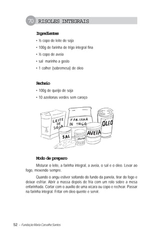 52 – Fundação Maria Carvalho Santos
70 RISOLES INTEGRAIS
Ingredientes
• ½ copo de leite de soja
• 100g de farinha de trigo integral fina
• ½ copo de aveia
• sal marinho a gosto
• 1 colher (sobremesa) de óleo
Recheio
• 100g de queijo de soja
• 10 azeitonas verdes sem caroço
Modo de preparo
Misturar o leite, a farinha integral, a aveia, o sal e o óleo. Levar ao
fogo, mexendo sempre.
Quando o angu estiver soltando do fundo da panela, tirar do fogo e
deixar esfriar. Abrir a massa depois de fria com um rolo sobre a mesa
enfarinhada. Cortar com o auxílio de uma xícara ou copo e rechear. Passar
na farinha integral. Fritar em óleo quente e servir.
 