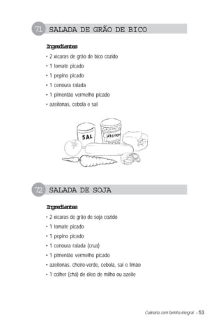 Culinária com farinha integral – 53
71 SALADA DE GRÃO DE BICO
Ingredientes
• 2 xícaras de grão de bico cozido
• 1 tomate picado
• 1 pepino picado
• 1 cenoura ralada
• 1 pimentão vermelho picado
• azeitonas, cebola e sal
72 SALADA DE SOJA
Ingredientes
• 2 xícaras de grão de soja cozido
• 1 tomate picado
• 1 pepino picado
• 1 cenoura ralada (crua)
• 1 pimentão vermelho picado
• azeitonas, cheiro-verde, cebola, sal e limão
• 1 colher (chá) de óleo de milho ou azeite
 