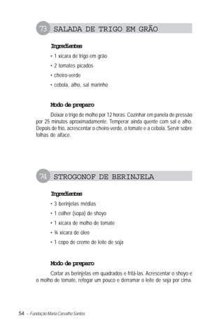 54 – Fundação Maria Carvalho Santos
73 SALADA DE TRIGO EM GRÃO
Ingredientes
• 1 xícara de trigo em grão
• 2 tomates picados
• cheiro-verde
• cebola, alho, sal marinho
Modo de preparo
Deixar o trigo de molho por 12 horas. Cozinhar em panela de pressão
por 25 minutos aproximadamente. Temperar ainda quente com sal e alho.
Depois de frio, acrescentar o cheiro-verde, o tomate e a cebola. Servir sobre
folhas de alface.
74 STROGONOF DE BERINJELA
Ingredientes
• 3 berinjelas médias
• 1 colher (sopa) de shoyo
• 1 xícara de molho de tomate
• ¾ xícara de óleo
• 1 copo de creme de leite de soja
Modo de preparo
Cortar as berinjelas em quadrados e fritá-las. Acrescentar o shoyo e
o molho de tomate, refogar um pouco e derramar o leite de soja por cima.
 