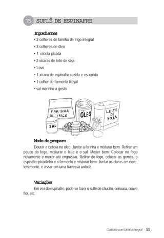 Culinária com farinha integral – 55
75 SUFLÊ DE ESPINAFRE
Ingredientes
• 2 colheres de farinha de trigo integral
• 3 colheres de óleo
• 1 cebola picada
• 2 xícaras de leite de soja
• 1 ovo
• 1 xícara de espinafre cozido e escorrido
• 1 colher de fermento Royal
• sal marinho a gosto
Modo de preparo
Dourar a cebola no óleo. Juntar a farinha e misturar bem. Retirar um
pouco do fogo, misturar o leite e o sal. Mexer bem. Colocar no fogo
novamente e mexer até engrossar. Retirar do fogo, colocar as gemas, o
espinafre picadinho e o fermento e misturar bem. Juntar as claras em neve,
levemente, e assar em uma travessa untada.
Variações
Em vez do espinafre, pode-se fazer o suflê de chuchu, cenoura, couve
flor, etc.
 