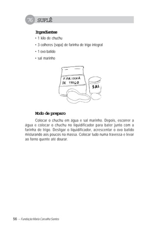 56 – Fundação Maria Carvalho Santos
76 SUFLÊ
Ingredientes
• 1 kilo de chuchu
• 3 colheres (sopa) de farinha de trigo integral
• 1 ovo batido
• sal marinho
Modo de preparo
Colocar o chuchu em água e sal marinho. Depois, escorrer a
água e colocar o chuchu no liquidificador para bater junto com a
farinha de trigo. Desligar o liquidificador, acrescentar o ovo batido
misturando aos poucos na massa. Colocar tudo numa travessa e levar
ao forno quente até dourar.
 