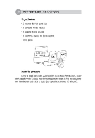 82 TRIGUILHO SABOROSO
Ingredientes
• 2 xícaras de trigo para kibe
• 1 cenoura média ralada
• 1 cebola média picada
• 1 colher de azeite de oliva ou óleo
• sal a gosto
Modo de preparo
Lavar o trigo para kibe. Acrescentar os demais ingredientes, cobrir
com água fervente (a água não deve ultrapassar o trigo). Levar para cozinhar
em fogo brando até secar a água (por aproximadamente 10 minutos).
 