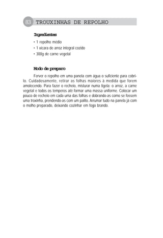 83 TROUXINHAS DE REPOLHO
Ingredientes
• 1 repolho médio
• 1 xícara de arroz integral cozido
• 300g de carne vegetal
Modo de preparo
Ferver o repolho em uma panela com água o suficiente para cobri-
lo. Cuidadosamente, retirar as folhas maiores à medida que forem
amolecendo. Para fazer o recheio, misturar numa tigela: o arroz, a carne
vegetal e todos os temperos até formar uma massa uniforme. Colocar um
pouco de recheio em cada uma das folhas e dobrando-as como se fossem
uma troxinha, prendendo-as com um palito. Arrumar tudo na panela já com
o molho preparado, deixando cozinhar em fogo brando.
 