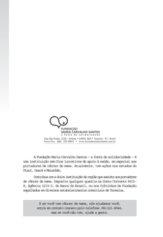 A Fundação Maria Carvalho Santos – a fonte da solidariedade – é
uma instituição sem fins lucrativos de apoio à saúde, em especial aos
portadores de câncer de mama. Atualmente, tem ações nos estados do
Piauí,CearáeMaranhão.
Contribuacomaúnicainstituiçãodaregiãoqueassisteaosportadores
de câncer de mama. Deposite qualquer quantia na Conta Corrente 8915-
X, Agência 3219-0, do Banco do Brasil, ou nos Cofrinhos da Fundação
espalhadosemdiversosestabelecimentoscomerciaisdeTeresina.
E se você tem câncer de mama, nós ajudamos você,
entre em contato conosco pelo telefone (86)221-8944,
mas se você não tem, ajude a gente.
 