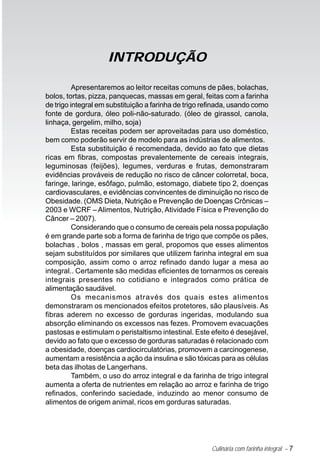 Culinária com farinha integral – 7
Apresentaremos ao leitor receitas comuns de pães, bolachas,
bolos, tortas, pizza, panquecas, massas em geral, feitas com a farinha
de trigo integral em substituição a farinha de trigo refinada, usando como
fonte de gordura, óleo poli-não-saturado. (óleo de girassol, canola,
linhaça, gergelim, milho, soja)
Estas receitas podem ser aproveitadas para uso doméstico,
bem como poderão servir de modelo para as indústrias de alimentos.
Esta substituição é recomendada, devido ao fato que dietas
ricas em fibras, compostas prevalentemente de cereais integrais,
leguminosas (feijões), legumes, verduras e frutas, demonstraram
evidências prováveis de redução no risco de câncer colorretal, boca,
faringe, laringe, esôfago, pulmão, estomago, diabete tipo 2, doenças
cardiovasculares, e evidências convincentes de diminuição no risco de
Obesidade. (OMS Dieta, Nutrição e Prevenção de Doenças Crônicas –
2003 e WCRF – Alimentos, Nutrição, Atividade Física e Prevenção do
Câncer – 2007).
Considerando que o consumo de cereais pela nossa população
é em grande parte sob a forma de farinha de trigo que compõe os pães,
bolachas , bolos , massas em geral, propomos que esses alimentos
sejam substituídos por similares que utilizem farinha integral em sua
composição, assim como o arroz refinado dando lugar a mesa ao
integral.. Certamente são medidas eficientes de tornarmos os cereais
integrais presentes no cotidiano e integrados como prática de
alimentação saudável.
Os mecanismos através dos quais estes alimentos
demonstraram os mencionados efeitos protetores, são plausíveis. As
fibras aderem no excesso de gorduras ingeridas, modulando sua
absorção eliminando os excessos nas fezes. Promovem evacuações
pastosas e estimulam o peristaltismo intestinal. Este efeito é desejável,
devido ao fato que o excesso de gorduras saturadas é relacionado com
a obesidade, doenças cardiocirculatórias, promovem a carcinogenese,
aumentam a resistência a ação da insulina e são tóxicas para as células
beta das ilhotas de Langerhans.
Também, o uso do arroz integral e da farinha de trigo integral
aumenta a oferta de nutrientes em relação ao arroz e farinha de trigo
refinados, conferindo saciedade, induzindo ao menor consumo de
alimentos de origem animal, ricos em gorduras saturadas.
INTRODUÇÃO
 