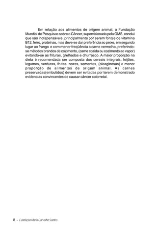 8 – Fundação Maria Carvalho Santos
Em relação aos alimentos de origem animal, a Fundação
Mundial de Pesquisas sobre o Câncer, supervisionada pela OMS, conclui
que são indispensáveis, principalmente por serem fontes de vitamina
B12, ferro, proteínas, mas deve-se dar preferência ao peixe, em segundo
lugar ao frango e com menor freqüência a carne vermelha, preferindo-
se métodos brandos de cozimento, (carne cozida ou cozimento ao vapor)
evitando-se as frituras, grelhados e churrasco. A maior proporção na
dieta é recomendada ser composta dos cereais integrais, feijões,
legumes, verduras, frutas, nozes, sementes, (oleaginosas) e menor
proporção de alimentos de origem animal. As carnes
preservadas(embutidos) devem ser evitadas por terem demonstrado
evidencias convincentes de causar câncer colorretal.
 