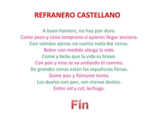 REFRANERO CASTELLANO
         A buen hambre, no hay pan duro.
Come poco y cena temprano si quieres llegar anciano.
   Con viandas ajenas no cuesta nada dar cenas.
         Beber con medida alarga la vida.
        Come y bebe que la vida es breve.
     Con pan y vino se va andando el camino.
   De grandes cenas están las sepulturas llenas.
            Dame pan y llámame tonto.
      Los duelos con pan, son menos duelos.
              Entre col y col, lechuga.
 