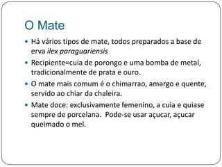 O MateHá vários tipos de mate, todos preparados a base de erva ilexparaguariensisRecipiente=cuia de porongo e uma bomba de metal, tradicionalmente de prata e ouro.O mate maiscomum é o chimarrao, amargo e quente, servido aochiar da chaleira.Mate doce: exclusivamente femenino, a cuia e quiasesempre de porcelana.  Pode-se usar açucar, açucarqueimado o mel.