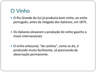 O VinhoO Rio Grande do Sul já produzia bom vinho, ao estilo português, antes da chegada dos italianos, em 1875. Os italianos elevaram a produção do vinho gaúcho a níveis internacionaisO vinho artesanal, "de cantina", como se diz, é produzido muito facilmente, só precisando de observação permanente. 