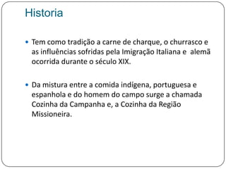 HistoriaTem como tradição a carne de charque, o churrasco e as influências sofridas pela Imigração Italiana e  alemã ocorrida durante o século XIX. Da mistura entre a comida indígena, portuguesa e espanhola e do homem do campo surge a chamada Cozinha da Campanha e, a Cozinha da Região Missioneira.
