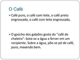 O CaféCafé puro, o café com leite, o café preto engrossado, o café com leite engrossado, O gaúcho dos galpões gosta do "café de chaleira": bota-se a água a ferver em um recipiente. Sobre a água, põe-se pó de café, puro, mexendo bem. 