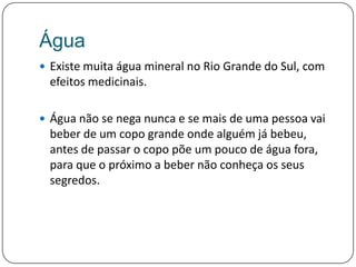 ÁguaExiste muita água mineral no Rio Grande do Sul, com efeitos medicinais. Água não se nega nunca e se mais de uma pessoa vai beber de um copo grande onde alguém já bebeu, antes de passar o copo põe um pouco de água fora, para que o próximo a beber não conheça os seus segredos.