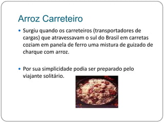 Arroz CarreteiroSurgiu quando os carreteiros (transportadores de cargas) que atravessavam o sul do Brasil em carretas coziam em panela de ferro uma mistura de guizado de charque com arroz. Por sua simplicidade podia ser preparado pelo viajante solitário.