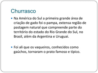 ChurrascoNa América do Sul a primeira grande área de criação de gado foi o pampa, extensa região de pastagem natural que compreende parte do território do estado do Rio Grande do Sul, no Brasil, além da Argentina e Uruguai. Foi ali que os vaqueiros, conhecidos como gaúchos, tornaram o prato famoso e típico.