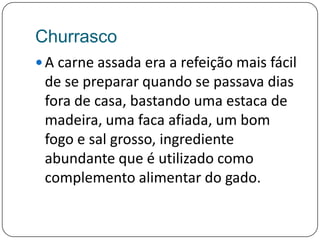 ChurrascoA carne assada era a refeição mais fácil de se preparar quando se passava dias fora de casa, bastando uma estaca de madeira, uma faca afiada, um bom fogo e sal grosso, ingrediente abundante que é utilizado como complemento alimentar do gado.