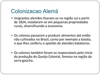 ColonizacaoAlemãImigrantes alemães fixaram-se na região sul a partir de 1824, instalaram-se em pequenas propriedades rurais, diversificando a economia. Os colonos passaram a produzir alimentos até então não cultivados no Brasil, como por exemplo a batata, o que lhes conferiu o apelido de alemães batateiros. Os colonos também foram os responsáveis pelo início da produção do Queijo Colonial, famoso na região da serra gaúcha.