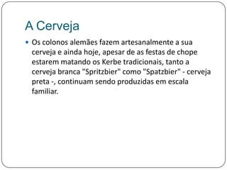 A CervejaOs colonos alemães fazem artesanalmente a sua cerveja e ainda hoje, apesar de as festas de chope estarem matando os Kerbe tradicionais, tanto a cerveja branca "Spritzbier" como "Spatzbier" - cerveja preta -, continuam sendo produzidas em escala familiar. 