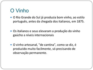O VinhoO Rio Grande do Sul já produzia bom vinho, ao estilo português, antes da chegada dos italianos, em 1875. Os italianos e seus elevaram a produção do vinho gaúcho a níveis internacionaisO vinho artesanal, "de cantina", como se diz, é produzido muito facilmente, só precisando de observação permanente. 