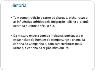 HistoriaTem como tradição a carne de charque, o churrasco e as influências sofridas pela Imigração Italiana e  alemã ocorrida durante o século XIX. Da mistura entre a comida indígena, portuguesa e espanhola e do homem do campo surge a chamada cozinha da Campanha e, com características mais urbana, a cozinha da região missioneira.