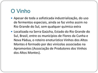 O VinhoApesar de toda a sofisticada industrialização, do uso de fermentos especiais, ainda se faz vinho assim no Rio Grande do Sul, sem qualquer química extraLocalizada na Serra Gaúcha, Estado do Rio Grande do Sul, Brasil, entre os municípios de Flores da Cunha e Nova Pádua, o roteiro enoturístico Vinhos dos Altos Montes é formado por dez vinícolas associadas na Apromontes (Associação de Produtores dos Vinhos dos Altos Montes).