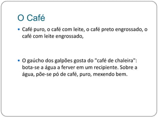 O CaféCafé puro, o café com leite, o café preto engrossado, o café com leite engrossado, O gaúcho dos galpões gosta do "café de chaleira": bota-se a água a ferver em um recipiente. Sobre a água, põe-se pó de café, puro, mexendo bem. 