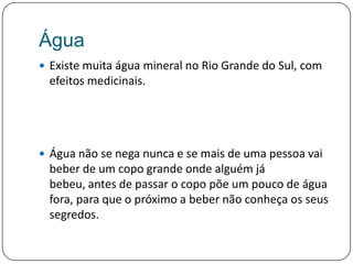 ÁguaExiste muita água mineral no Rio Grande do Sul, com efeitos medicinais. Água não se nega nunca e se mais de uma pessoa vai beber de um copo grande onde alguém já bebeu, antes de passar o copo põe um pouco de água fora, para que o próximo a beber não conheça os seus segredos.