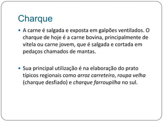 CharqueA carne é salgada e exposta em galpões ventilados. O charque de hoje é a carne bovina, principalmente de vitela ou carne jovem, que é salgada e cortada em pedaços chamados de mantas. Sua principal utilização é na elaboração do prato típicos regionais como arroz carreteiro, roupa velha (charque desfiado) e charque farroupilha no sul.