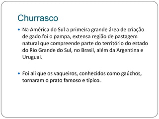 ChurrascoNa América do Sul a primeira grande área de criação de gado foi o pampa, extensa região de pastagem natural que compreende parte do território do estado do Rio Grande do Sul, no Brasil, além da Argentina e Uruguai. Foi ali que os vaqueiros, conhecidos como gaúchos, tornaram o prato famoso e típico.