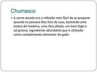 ChurrascoA carne assada era a refeição mais fácil de se preparar quando se passava dias fora de casa, bastando uma estaca de madeira, uma faca afiada, um bom fogo e sal grosso, ingrediente abundante que é utilizado como complemento alimentar do gado.