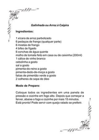 Galinhada ou Arroz à Caipira

Ingredientes:

1 xícara de arroz parbolizado
6 pedaços de frango (qualquer parte)
6 moelas de frango
4 bifes de fígado
6 conchas de água quente
molho de tomate feito em casa ou de caixinha (200ml)
1 cálice de vinho branco
cebolinha a gosto
sal a gosto
pimenta-do-reino a gosto
pimenta-dedo-de-moça a gosto
fatias de pimentão verde a gosto
2 colheres de sopa de óleo

Modo de Preparo:

Coloque todos os ingredientes em uma panela de
pressão e cozinhe em fogo alto. Depois que começar a
ferver, abaixe o fogo e cozinhe por mais 15 minutos.
Está pronto! Pode servir com queijo ralado se preferir.
 