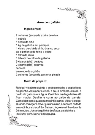 Arroz com galinha

       Ingredientes:

2 colheres (sopa) de azeite de oliva
1 cebola
1 dente de alho
1 kg de galinha em pedaços
1 xícara de chá de vinho branco seco
sal e pimenta do reino a gosto
1 folha de louro
1 tablete de caldo de galinha
5 xícaras (chá) de água
2 xícaras (chá) de arroz
cenoura
envelope de açafrão
2 colheres (sopa) de salsinha picada

       Modo de preparo:

Refogar no azeite quente a cebola e o alho e os pedaços
de galinha. Adicionar o vinho, o sal, a pimenta, o louro, o
caldo de galinha e a água. Cozinhar em fogo baixo até
ficar macia. Desfiar e corar ao caldo da panela.
Completar com água para medir 5 xícaras. Voltar ao fogo.
Quando começar a ferver, juntar o arroz, a cenoura cortada
em cubinhos e o açafrão. Baixar o fogo e cozinhar durante
20 minutos. Juntar a galinha desfiada, a salsinha e
 misturar bem. Servir em seguida.
 