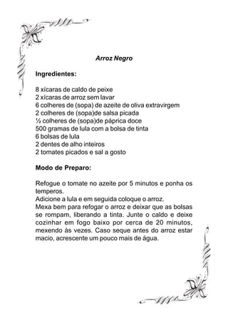 Arroz Negro

Ingredientes:

8 xícaras de caldo de peixe
2 xícaras de arroz sem lavar
6 colheres de (sopa) de azeite de oliva extravirgem
2 colheres de (sopa)de salsa picada
½ colheres de (sopa)de páprica doce
500 gramas de lula com a bolsa de tinta
6 bolsas de lula
2 dentes de alho inteiros
2 tomates picados e sal a gosto

Modo de Preparo:

Refogue o tomate no azeite por 5 minutos e ponha os
temperos.
Adicione a lula e em seguida coloque o arroz.
Mexa bem para refogar o arroz e deixar que as bolsas
se rompam, liberando a tinta. Junte o caldo e deixe
cozinhar em fogo baixo por cerca de 20 minutos,
mexendo às vezes. Caso seque antes do arroz estar
macio, acrescente um pouco mais de água.
 