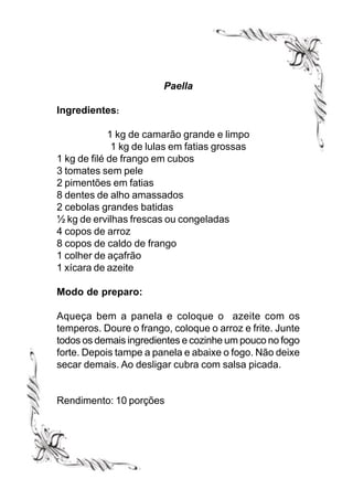Paella

Ingredientes:

             1 kg de camarão grande e limpo
              1 kg de lulas em fatias grossas
1 kg de filé de frango em cubos
3 tomates sem pele
2 pimentões em fatias
8 dentes de alho amassados
2 cebolas grandes batidas
½ kg de ervilhas frescas ou congeladas
4 copos de arroz
8 copos de caldo de frango
1 colher de açafrão
1 xícara de azeite

Modo de preparo:

Aqueça bem a panela e coloque o azeite com os
temperos. Doure o frango, coloque o arroz e frite. Junte
todos os demais ingredientes e cozinhe um pouco no fogo
forte. Depois tampe a panela e abaixe o fogo. Não deixe
secar demais. Ao desligar cubra com salsa picada.


Rendimento: 10 porções
 