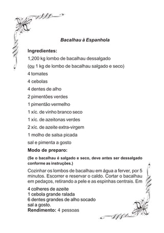 Bacalhau à Espanhola

Ingredientes:
1,200 kg lombo de bacalhau dessalgado
(ou 1 kg de lombo de bacalhau salgado e seco)
4 tomates
4 cebolas
4 dentes de alho
2 pimentões verdes
1 pimentão vermelho
1 xíc. de vinho branco seco
1 xíc. de azeitonas verdes
2 xíc. de azeite extra-virgem
1 molho de salsa picada
sal e pimenta a gosto
Modo de preparo:
(Se o bacalhau é salgado e seco, deve antes ser dessalgado
conforme as instruções.)
Cozinhar os lombos de bacalhau em água a ferver, por 5
minutos. Escorrer e reservar o caldo. Cortar o bacalhau
em pedaços, retirando a pele e as espinhas centrais. Em
4 colheres de azeite
1 cebola grande ralada
6 dentes grandes de alho socado
sal a gosto.
Rendimento: 4 pessoas
 