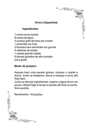 Arroz à Espanhola

      Ingredientes:

1 xícara arroz receita
8 xícara da água
4 xícaras grão-de-bico pré cozido
1 pimentão em tiras
2 tomates sem sementes em gomos
4 colheres de azeite
1 cebola grande ralada
6 dentes grandes de alho socado
sal a gosto

Modo de preparo:

Aqueça bem uma panela grossa, coloque o azeite e
doure. Junte os temperos, doure e coloque o arroz até
fritar bem.
Junte os demais ingredientes, espere a água ferver um
pouco, abaixe fogo e tampe a panela até ficar no ponto.
Sirva quente.

Rendimento: 10 porções
 