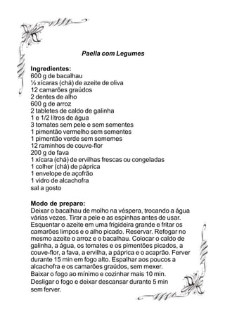 Paella com Legumes

Ingredientes:
600 g de bacalhau
½ xícaras (chá) de azeite de oliva
12 camarões graúdos
2 dentes de alho
600 g de arroz
2 tabletes de caldo de galinha
1 e 1/2 lítros de água
3 tomates sem pele e sem sementes
1 pimentão vermelho sem sementes
1 pimentão verde sem sememes
12 raminhos de couve-flor
200 g de fava
1 xícara (chá) de ervilhas frescas ou congeladas
1 colher (chá) de páprica
1 envelope de açofrão
1 vidro de alcachofra
sal a gosto

Modo de preparo:
Deixar o bacalhau de molho na véspera, trocando a água
várias vezes. Tirar a pele e as espinhas antes de usar.
Esquentar o azeite em uma frigideira grande e fritar os
camarões limpos e o alho picado. Reservar. Refogar no
mesmo azeite o arroz e o bacalhau. Colocar o caldo de
galinha, a água, os tomates e os pimentões picados, a
couve-flor, a fava, a ervilha, a páprica e o acaprão. Ferver
durante 15 min em fogo alto. Espalhar aos poucos a
alcachofra e os camarões graúdos, sem mexer.
Baixar o fogo ao mínimo e cozinhar mais 10 min.
Desligar o fogo e deixar descansar durante 5 min
sem ferver.
 