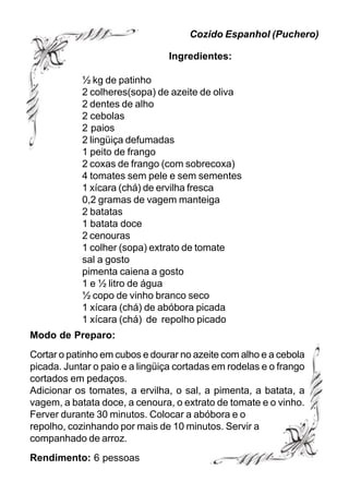 Cozido Espanhol (Puchero)

                                Ingredientes:

            ½ kg de patinho
            2 colheres(sopa) de azeite de oliva
            2 dentes de alho
            2 cebolas
            2 paios
            2 lingüiça defumadas
            1 peito de frango
            2 coxas de frango (com sobrecoxa)
            4 tomates sem pele e sem sementes
            1 xícara (chá) de ervilha fresca
            0,2 gramas de vagem manteiga
            2 batatas
            1 batata doce
            2 cenouras
            1 colher (sopa) extrato de tomate
            sal a gosto
            pimenta caiena a gosto
            1 e ½ litro de água
            ½ copo de vinho branco seco
            1 xícara (chá) de abóbora picada
            1 xícara (chá) de repolho picado
Modo de Preparo:
Cortar o patinho em cubos e dourar no azeite com alho e a cebola
picada. Juntar o paio e a lingüiça cortadas em rodelas e o frango
cortados em pedaços.
Adicionar os tomates, a ervilha, o sal, a pimenta, a batata, a
vagem, a batata doce, a cenoura, o extrato de tomate e o vinho.
Ferver durante 30 minutos. Colocar a abóbora e o
repolho, cozinhando por mais de 10 minutos. Servir a
companhado de arroz.
Rendimento: 6 pessoas
 
