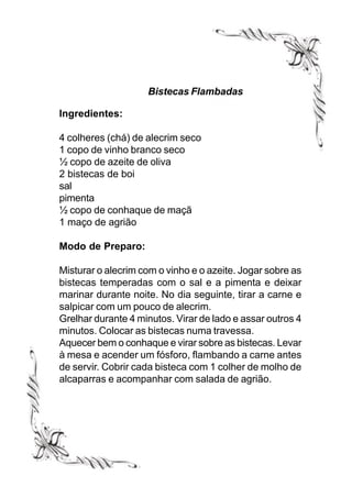 Bistecas Flambadas

Ingredientes:

4 colheres (chá) de alecrim seco
1 copo de vinho branco seco
½ copo de azeite de oliva
2 bistecas de boi
sal
pimenta
½ copo de conhaque de maçã
1 maço de agrião

Modo de Preparo:

Misturar o alecrim com o vinho e o azeite. Jogar sobre as
bistecas temperadas com o sal e a pimenta e deixar
marinar durante noite. No dia seguinte, tirar a carne e
salpicar com um pouco de alecrim.
Grelhar durante 4 minutos. Virar de lado e assar outros 4
minutos. Colocar as bistecas numa travessa.
Aquecer bem o conhaque e virar sobre as bistecas. Levar
à mesa e acender um fósforo, flambando a carne antes
de servir. Cobrir cada bisteca com 1 colher de molho de
alcaparras e acompanhar com salada de agrião.
 