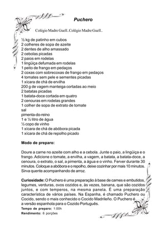 Puchero

        Colégio Madre Guell..Colégio Madre Guell..

½ kg de patinho em cubos
2 colheres de sopa de azeite
2 dentes de alho amassado
2 cebolas picadas
2 paios em rodelas
1 lingüiça defumada em rodelas
1 peito de frango em pedaços
2 coxas com sobrecoxas de frango em pedaços
4 tomates sem pele e sementes picadas
1 xícara de chá de ervilha
200 g de vagem manteiga cortadas ao meio
2 batatas picadas
1 batata-doce cortada em quatro
2 cenouras em rodelas grandes
1 colher de sopa de extrato de tomate
sal
pimenta-do-reino
1 e ½ litro de água
½ copo de vinho
1 xícara de chá de abóbora picada
1 xícara de chá de repolho picado

Modo de preparo:

Doure a carne no azeite com alho e a cebola. Junte o paio, a lingüiça e o
frango. Adicione o tomate, a ervilha, a vagem, a batata, a batata-doce, a
cenoura, o extrato, o sal, a pimenta, a água e o vinho. Ferver durante 30
minutos. Coloque a abóbora e o repolho, deixe cozinhar por mais 10 minutos.
Sirva quente acompanhando de arroz.

Curiosidade: O Puchero é uma preparação à base de carnes e embutidos,
legumes, verduras, ovos cozidos e, às vezes, banana, que são cozidos
juntos, e com temperos, na mesma panela. É uma preparação
característica de vários países. Na Espanha, é chamado Puchero ou
Cocido, sendo o mais conhecido o Cocido Madrileño. O Puchero é
a versão espanhola para o Cozido Português.
Tempo de preparo: 1:00h
Rendimento: 6 porções
 