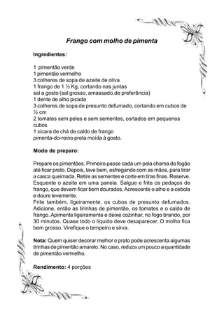 Frango com molho de pimenta

Ingredientes:

1 pimentão verde
1 pimentão vermelho
3 colheres de sopa de azeite de oliva
1 frango de 1 ½ Kg, cortando nas juntas
sal a gosto (sal grosso, amassado,de preferência)
1 dente de alho picada
3 colheres de sopa de presunto defumado, cortando em cubos de
½ cm
2 tomates sem peles e sem sementes, cortados em pequenos
cubos
1 xicara de chá de caldo de frango
pimenta-do-reino preta moída à gosto.

Modo de preparo:

Prepare os pimentões. Primeiro passe cada um pela chama do fogão
até ficar preto. Depois, lave bem, esfregando com as mãos, para tirar
a casca queimada. Retire as sementes e corte em tiras finas. Reserve.
Esquente o azeite em uma panela. Salgue e frite os pedaços de
frango, que devem ficar bem dourados. Acrescente o alho e a cebola
e doure levemente.
Frite também, ligeiramente, os cubos de presunto defumados.
Adicione, então as tirinhas de pimentão, os tomates e o caldo de
frango. Apimente ligeiramente e deixe cozinhar, no fogo brando, por
30 minutos. Quase todo o líquido deve desaparecer. O molho fica
bem grosso. Virefique o tempeiro e sirva.

Nota: Quem quiser decorar melhor o prato pode acrescenta algumas
tirinhas de pimentão amarelo. No caso, reduza um pouco a quantidade
de pimentão vermelho.

Rendimento: 4 porções
 