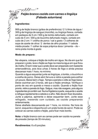 Feijão branco cozido com carnes e lingüiça
                (Fabada asturriana)

Ingredientes:

900 g de feijão branco (grãos de preferência) / 2 ½ litros de água /
300 g de lingüiça de sangue (morcilla), ou lingüiça fresca, cortada
em pedaços de 5 cm / 500 g de lombo defumado, cortado em
cubo de 4 cm / 300 g de toucinho defumado magro, cortado em
cubo de 2 cm / 1 orelha de porco / sal a gosto / 3 colheres de
sopa de azeite de oliva / 2 dentes de alho picados / 1 cebola
média picada / 1 colher de sopa práprica doce / pimenta – do –
reino preta moída à gosto

Modo de preparo:

Na véspera, coloque o feijão de molho em água. No dia em que for
preparar o prato, leve o feijão ao fogo na mesma água em que ficou
de molho. É bom notar que o prato deve ser preparado com bastante
antencedência, pois leva umas 3 horas de fogo e ainda precisa
descansar mais 1 hora, no mínimo.
Quando a água esquentar,junte as lingüiças, o lombo, o toucinho e
a orelha de porco. Deixe abrir fervura e retire a panela para esfriar
um pouco. Baixe bem o fogo. Tampe a panela e volte ao fogo baixo.
Deixe cozinhar por 2 horas, até que o feijão amoleça. Verifique o
ponto de vez em quando e mexa o cozido. Quando o feijão ficar
pronto, retire a panela do fogo. Salgue, mas não exagere, pois alguns
ingredientes já contêm sal. Numa frigideira à parte, esquente o azeite
e refogue rapidamente a cebola e o alho. Não devem ficar dourados.
Junte a páprica, apimente e deixe esquentar bem. Junte esse
refogado, mexendo com cuidado, ao cozido preparando
anteriormente.
Deixe abafada descansando por 1 hora, no mínimo. Na hora de
servir, esquente e disponha em um prato fundo de servir. Pode-se
colocar as carnes sobre o feijão, para ficar mais bonito.

Nota: o feijão branco com as carnes pode ser cozido na panela
de pressão (tempo de 35 minutos).

Rendimentos: 6 a 8 porções
 